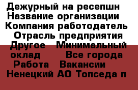 Дежурный на ресепшн › Название организации ­ Компания-работодатель › Отрасль предприятия ­ Другое › Минимальный оклад ­ 1 - Все города Работа » Вакансии   . Ненецкий АО,Топседа п.